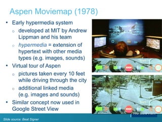 Aspen Moviemap (1978)
• Early hypermedia system
o developed at MIT by Andrew
Lippman and his team
o hypermedia = extension of
hypertext with other media
types (e.g. images, sounds)
• Virtual tour of Aspen
o pictures taken every 10 feet
while driving through the city
o additional linked media
(e.g. images and sounds)
• Similar concept now used in
Google Street View
Slide source: Beat Signer
 