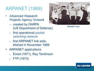 ARPANET (1969)
• Advanced Research
Projects Agency Network
o created by DARPA
(US Department of Defense)
o first operational packet
switching network
o first ARPANET link esta-
blished in November 1969
• ARPANET applications
o Email (1971), Ray Tomlinson
o FTP (1973)
ARPANET Team
 