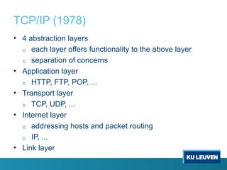 TCP/IP (1978)
• 4 abstraction layers
o each layer offers functionality to the above layer
o separation of concerns
• Application layer
o HTTP, FTP, POP, ...
• Transport layer
o TCP, UDP, ...
• Internet layer
o addressing hosts and packet routing
o IP, ...
• Link layer
 