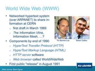 World Wide Web (WWW)
• Networked hypertext system
(over ARPANET) to share in-
formation at CERN
o first draft in March 1989
o The Information Mine,
Information Mesh, …?
• Components by end of 1990
o HyperText Transfer Protocol (HTTP)
o HyperText Markup Language (HTML)
o HTTP server software
o Web browser called WorldWideWeb
• First public "release" in August 1991
Tim Berners-Lee Robert Cailliau
Slide source: Beat Signer
 