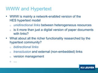 WWW and Hypertext
• WWW is mainly a network-enabled version of the
HES hypertext model
o unidirectional links between heterogeneous resources
o is it more than just a digital version of paper documents
with links?
• What about all the richer functionality researched by the
hypertext community?
o bidirectional links
o transclusion and external (non-embedded) links
o version management
o …
 