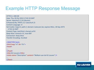 Example HTTP Response Message
HTTP/1.1 200 OK
Date: Thu, 03 Oct 2013 17:02:19 GMT
Server: Apache/2.2.14 (Ubuntu)
X-Powered-By: PHP/5.3.2-1ubuntu4.15
Content-Language: nl
Set-Cookie: lang=nl; path=/; domain=.kuleuven.be; expires=Mon, 18-Sep-2073
17:02:16 GMT
Content-Type: text/html; charset=utf-8
Keep-Alive: timeout=15, max=987
Connection: Keep-Alive
Transfer-Encoding: chunked
<!DOCTYPE html>
<html lang="nl" dir="ltr">
<head>
...
</head>
<title>KU Leuven</title>
<meta name="Description" content="Welkom aan de KU Leuven" />
...
</html>
 