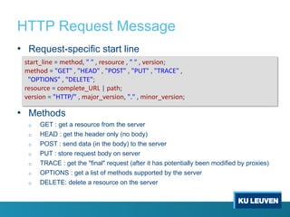 HTTP Request Message
• Request-specific start line
• Methods
o GET : get a resource from the server
o HEAD : get the header only (no body)
o POST : send data (in the body) to the server
o PUT : store request body on server
o TRACE : get the "final" request (after it has potentially been modified by proxies)
o OPTIONS : get a list of methods supported by the server
o DELETE: delete a resource on the server
start_line = method, " " , resource , " " , version;
method = "GET" , "HEAD" , "POST" , "PUT" , "TRACE" ,
"OPTIONS" , "DELETE";
resource = complete_URL | path;
version = "HTTP/" , major_version, "." , minor_version;
 