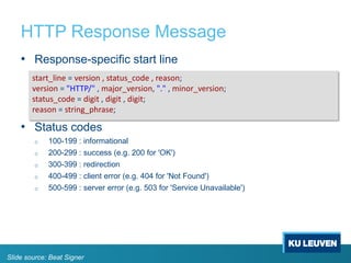 HTTP Response Message
• Response-specific start line
• Status codes
o 100-199 : informational
o 200-299 : success (e.g. 200 for 'OK')
o 300-399 : redirection
o 400-499 : client error (e.g. 404 for 'Not Found')
o 500-599 : server error (e.g. 503 for 'Service Unavailable')
start_line = version , status_code , reason;
version = "HTTP/" , major_version, "." , minor_version;
status_code = digit , digit , digit;
reason = string_phrase;
Slide source: Beat Signer
 