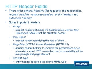 HTTP Header Fields
• There exist general headers (for requests and responses),
request headers, response headers, entity headers and
extension headers
• Some important headers
o Accept
• request header definining the Multipurpose Internet Mail
Extensions (MIME) that the client will accept
o User-Agent
• request header specifying the type of client
o Keep-Alive (HTTP/1.0) and Persistent (HTTP/1.1)
• general header helping to improve the performance since
otherwise a new HTTP connection has to be established for
every single webpage element
o Content-Type
• entity header specifing the body's MIME type
 