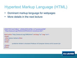 Hypertext Markup Language (HTML)
• Dominant markup language for webpages
• More details in the next lecture
<!DOCTYPE html PUBLIC "-//W3C//DTD XHTML 1.0 Transitional//EN"
"http://www.w3.org/TR/xhtml1/DTD/xhtml1-transitional.dtd">
<html xmlns="http://www.w3.org/1999/xhtml" xml:lang="en" lang="en">
<head>
<title>Katrien Verbert</title>
</head>
<body>
<p>Katrien Verbert is Assistant Professor of Computer Science at KU Leuven</p>
</body>
</html>
 