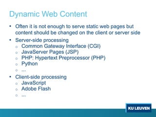 Dynamic Web Content
• Often it is not enough to serve static web pages but
content should be changed on the client or server side
• Server-side processing
o Common Gateway Interface (CGI)
o JavaServer Pages (JSP)
o PHP: Hypertext Preprocessor (PHP)
o Python
o ...
• Client-side processing
o JavaScript
o Adobe Flash
o ...
 