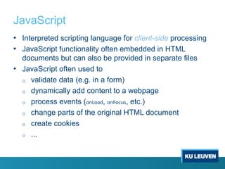 JavaScript
• Interpreted scripting language for client-side processing
• JavaScript functionality often embedded in HTML
documents but can also be provided in separate files
• JavaScript often used to
o validate data (e.g. in a form)
o dynamically add content to a webpage
o process events (onLoad, onFocus, etc.)
o change parts of the original HTML document
o create cookies
o ...
 