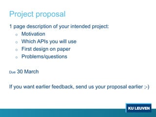 Project proposal
1 page description of your intended project:
o Motivation
o Which APIs you will use
o First design on paper
o Problems/questions
Due 30 March
If you want earlier feedback, send us your proposal earlier ;-)
 