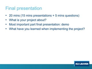 Final presentation
• 20 mins (15 mins presentations + 5 mins questions)
• What is your project about?
• Most important part final presentation: demo
• What have you learned when implementing the project?
 