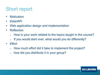 Short report
• Motivation
• Data/API
• Web application design and implementation
• Reflection
o How is your work related to the topics taught in the course?
o If you would start over, what would you do differently?
• Effort
o How much effort did it take to implement the project?
o how did you distribute it in your group?
 