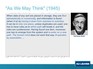 "As We May Think" (1945)
When data of any sort are placed in storage, they are filed
alphabetically or numerically, and information is found
(when it is) by tracing it down from subclass to subclass.
It can be in only one place, unless duplicates are used; one
has to have rules as to which path will locate it, and the
rules are cumbersome. Having found one item, moreover,
one has to emerge from the system and re-enter on a new
path. The human mind does not work that way. It operates
by association. ...
Vannevar Bush
 