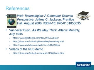 References
• Web Technologies: A Computer Science
Perspective, Jeffrey C. Jackson, Prentice
Hall, August 2006, ISBN-13: 978-0131856035
• Vannevar Bush, As We May Think, Atlanic Monthly,
July 1945
o http://www.theatlantic.com/doc/194507/bush/
o http://sloan.stanford.edu/MouseSite/Secondary.html
o http://www.youtube.com/watch?v=c539cK58ees
• Videos of the NLS demo
o http://sloan.stanford.edu/mousesite/1968Demo.html
 