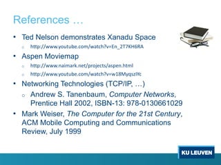 References …
• Ted Nelson demonstrates Xanadu Space
o http://www.youtube.com/watch?v=En_2T7KH6RA
• Aspen Moviemap
o http://www.naimark.net/projects/aspen.html
o http://www.youtube.com/watch?v=w18MyqszIYc
• Networking Technologies (TCP/IP, …)
o Andrew S. Tanenbaum, Computer Networks,
Prentice Hall 2002, ISBN-13: 978-0130661029
• Mark Weiser, The Computer for the 21st Century,
ACM Mobile Computing and Communications
Review, July 1999
 