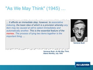 "As We May Think" (1945) …
... It affords an immediate step, however, to associative
indexing, the basic idea of which is a provision whereby any
item may be caused at will to select immediately and
automatically another. This is the essential feature of the
memex. The process of tying two items together is the
important thing. ...
Vannevar Bush, As We May Think,
Atlanic Monthly, July 1945
Vannevar Bush
 