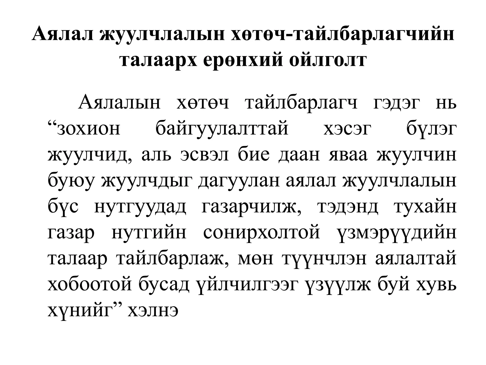 Аялал жуулчлалын хөтөч-тайлбарлагчийн
талаарх ерөнхий ойлголт
Аялалын хөтөч тайлбарлагч гэдэг нь
“зохион
байгуулалттай
хэсэг
бүлэг
жуулчид, аль эсвэл бие даан яваа жуулчин
буюу жуулчдыг дагуулан аялал жуулчлалын
бүс нутгуудад газарчилж, тэдэнд тухайн
газар нутгийн сонирхолтой үзмэрүүдийн
талаар тайлбарлаж, мөн түүнчлэн аялалтай
хобоотой бусад үйлчилгээг үзүүлж буй хувь
хүнийг” хэлнэ

 