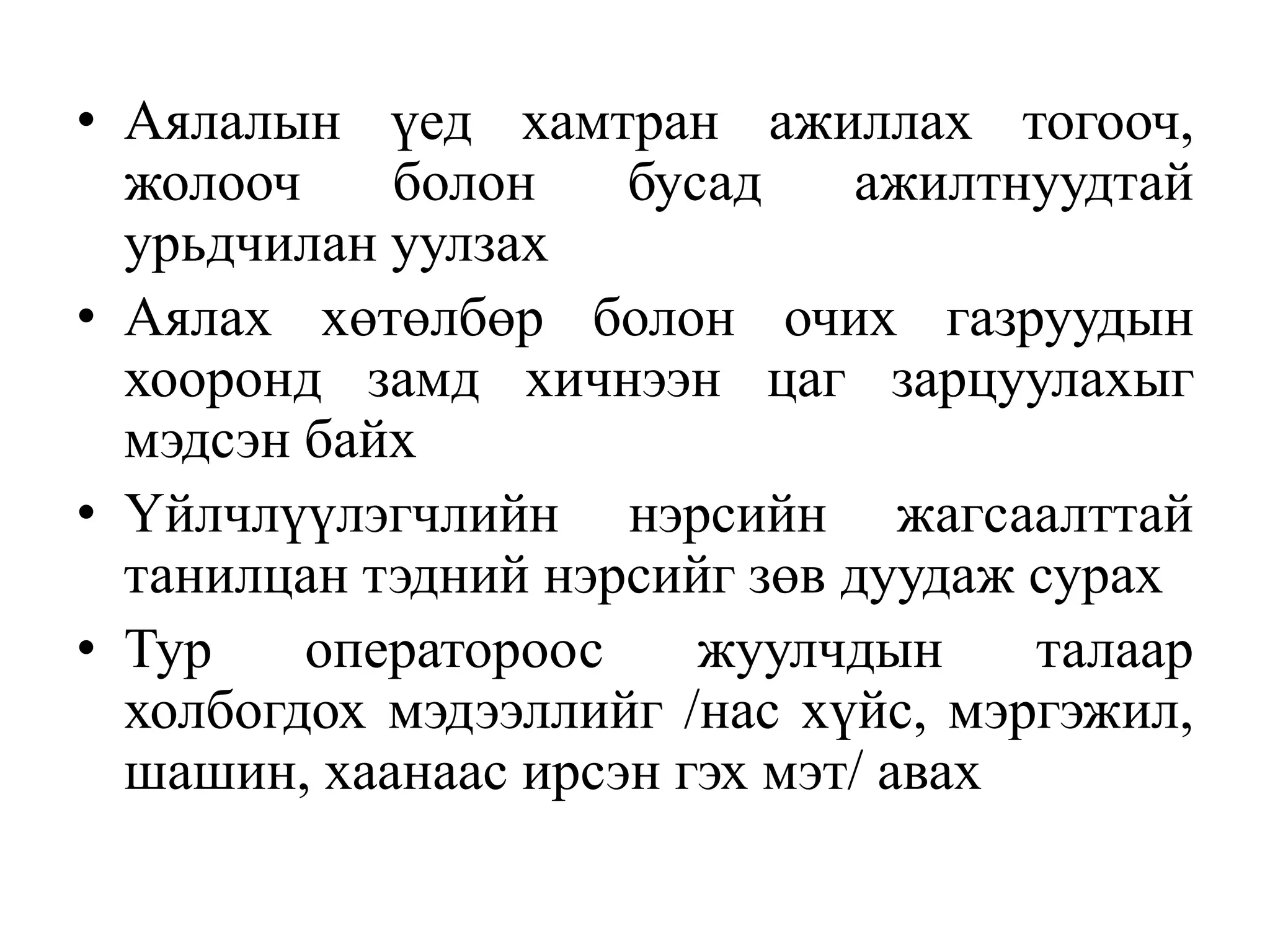 • Аялалын үед хамтран ажиллах тогооч,
жолооч
болон
бусад
ажилтнуудтай
урьдчилан уулзах
• Аялах хөтөлбөр болон очих газруудын
хооронд замд хичнээн цаг зарцуулахыг
мэдсэн байх
• Үйлчлүүлэгчлийн нэрсийн жагсаалттай
танилцан тэдний нэрсийг зөв дуудаж сурах
• Тур
оператороос
жуулчдын
талаар
холбогдох мэдээллийг /нас хүйс, мэргэжил,
шашин, хаанаас ирсэн гэх мэт/ авах

 