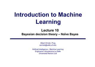 Introduction to Machine
       Learning
                     Lecture 10
  Bayesian decision theory – Naïve Bayes

                   Albert Orriols i Puig
                  aorriols@salle.url.edu
                      i l @ ll       ld

         Artificial Intelligence – Machine Learning
             Enginyeria i Arquitectura La Salle
                 gy           q
                    Universitat Ramon Llull
 