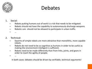 DebatesSocial:Robots putting humans out of work is a risk that needs to be mitigated.Robots should not have the capability to autonomously discharge weapons.Robotic cars  should not be allowed to participate in urban traffic.…Technical:Swarms of simple robots are more attractive than monolithic, more capable robots.Robots do not need to be as cognitive as humans in order to be useful as making the environment intelligent is sufficient.Robots need to be made differently than from links, joints, and gears in order to reach the agility of people.…In both cases: debates should be driven by verifiable, technical arguments!