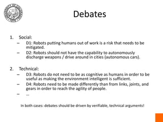 DebatesSocial:D1: Robots putting humans out of work is a risk that needs to be mitigated.D2: Robots should not have the capability to autonomously discharge weapons / drive around in cities (autonomous cars).Technical:D3: Robots do not need to be as cognitive as humans in order to be useful as making the environment intelligent is sufficient.D4: Robots need to be made differently than from links, joints, and gears in order to reach the agility of people.…In both cases: debates should be driven by verifiable, technical arguments!