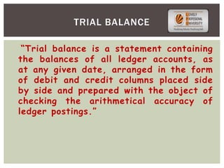 “Trial balance is a statement containing
the balances of all ledger accounts, as
at any given date, arranged in the form
of debit and credit columns placed side
by side and prepared with the object of
checking the arithmetical accuracy of
ledger postings.”
TRIAL BALANCE
 