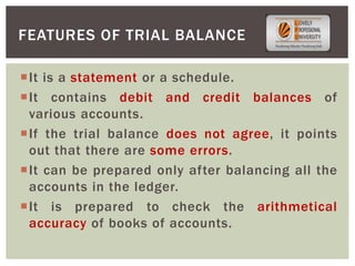 It is a statement or a schedule.
It contains debit and credit balances of
various accounts.
If the trial balance does not agree, it points
out that there are some errors.
It can be prepared only after balancing all the
accounts in the ledger.
It is prepared to check the arithmetical
accuracy of books of accounts.
FEATURES OF TRIAL BALANCE
 