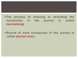 The process of entering or recording the
transaction in the journal is called
Journalising.
Record of each transaction in the journal is
called journal entry.
 