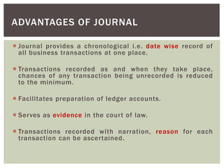  Journal provides a chronological i.e. date wise record of
all business transactions at one place.
 Transactions recorded as and when they take place,
chances of any transaction being unrecorded is reduced
to the minimum.
 Facilitates preparation of ledger accounts.
 Serves as evidence in the court of law.
 Transactions recorded with narration, reason for each
transaction can be ascertained.
ADVANTAGES OF JOURNAL
 