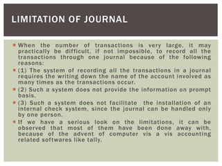  When the number of transactions is very large, it may
practically be difficult, if not impossible, to record all the
transactions through one journal because of the following
reasons:
 (1) The system of recording all the transactions in a journal
requires the writing down the name of the account involved as
many times as the transactions occur.
 (2) Such a system does not provide the information on prompt
basis.
 (3) Such a system does not facilitate the installation of an
internal check system, since the journal can be handled only
by one person.
 If we have a serious look on the limitations, it can be
observed that most of them have been done away with,
because of the advent of computer vis a vis accounting
related softwares like tally.
LIMITATION OF JOURNAL
 