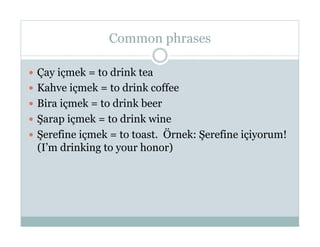 Common phrases

  Çay içmek = to drink tea
  Kahve içmek = to drink coffee
  Bira içmek = to drink beer
  Şarap içmek = to drink wine
  Şerefine içmek = to toast. Örnek: Şerefine içiyorum!
 (I’m drinking to your honor)
 