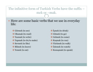 The infinitive form of Turkish Verbs have the suffix –
                    mek or –mak.

  Here are some basic verbs that we use in everyday
 life:
     Görmek (to see)            İçmek (to drink)
     Okumak (to read)           Gitmek (to go)
     Yazmak (to write)          Gelmek (to come)
     Yapmak (to do/to make)     Koşmak (to run)
     Sevmek (to like)           Yürümek (to walk)
     Bilmek (to know)           İzlemek (to watch)
     Yemek (to eat)             Konuşmak (to speak)
 