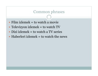Common phrases

  Film izlemek = to watch a movie
  Televizyon izlemek = to watch TV
  Dizi izlemek = to watch a TV series
  Haberleri izlemek = to watch the news
 