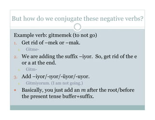 But how do we conjugate these negative verbs?

Example verb: gitmemek (to not go)
1.  Get rid of –mek or –mak.
     1.     Gitme-
2.  We are adding the suffix –iyor. So, get rid of the e
           or a at the end.
     1.     Gitm-
3.  Add –iyor/-ıyor/-üyor/-uyor.
   1.  Gitmiyorum. (I am not going.)
          Basically, you just add an m after the root/before
           the present tense buffer+suffix.
 