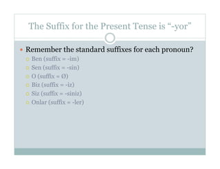 The Suffix for the Present Tense is “-yor”

  Remember the standard suffixes for each pronoun?
     Ben (suffix = -im)

     Sen (suffix = -sin)

     O (suffix = Ø)

     Biz (suffix = -iz)

     Siz (suffix = -siniz)

     Onlar (suffix = -ler)
 