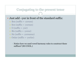 Conjugating to the present tense

  Just add –yor in front of the standard suffix:
     Ben (suffix = -yorum)

     Sen (suffix = -yorsun)

     O (suffix = -yor)

     Biz (suffix = -yoruz)

     Siz (suffix = -yorsunuz)

     Onlar (suffix = -yorlar)


      Noticehow we used vowel harmony rules to construct these
      suffixes? (SO COOL.)
 