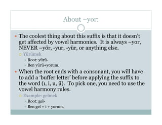 About –yor:

  The coolest thing about this suffix is that it doesn’t
  get affected by vowel harmonies. It is always –yor,
  NEVER –yör, -yur, -yür, or anything else.
      Yürümek
         Root:yürü-
         Ben yürü+yorum.

  When the root ends with a consonant, you will have
  to add a ‘buffer letter’ before applying the suffix to
  the word (ı, i, u, ü). To pick one, you need to use the
  vowel harmony rules.
      Example: gelmek
         Root:gel-
         Ben gel + i + yorum.
 