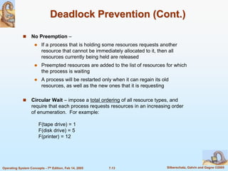7.13 Silberschatz, Galvin and Gagne ©2005
Operating System Concepts - 7th Edition, Feb 14, 2005
Deadlock Prevention (Cont.)
 No Preemption –
 If a process that is holding some resources requests another
resource that cannot be immediately allocated to it, then all
resources currently being held are released
 Preempted resources are added to the list of resources for which
the process is waiting
 A process will be restarted only when it can regain its old
resources, as well as the new ones that it is requesting
 Circular Wait – impose a total ordering of all resource types, and
require that each process requests resources in an increasing order
of enumeration. For example:
F(tape drive) = 1
F(disk drive) = 5
F(printer) = 12
 