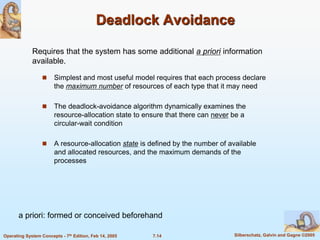7.14 Silberschatz, Galvin and Gagne ©2005
Operating System Concepts - 7th Edition, Feb 14, 2005
Deadlock Avoidance
 Simplest and most useful model requires that each process declare
the maximum number of resources of each type that it may need
 The deadlock-avoidance algorithm dynamically examines the
resource-allocation state to ensure that there can never be a
circular-wait condition
 A resource-allocation state is defined by the number of available
and allocated resources, and the maximum demands of the
processes
Requires that the system has some additional a priori information
available.
a priori: formed or conceived beforehand
 