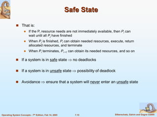 7.15 Silberschatz, Galvin and Gagne ©2005
Operating System Concepts - 7th Edition, Feb 14, 2005
Safe State
 That is:
 If the Pi resource needs are not immediately available, then Pi can
wait until all Pj have finished
 When Pj is finished, Pi can obtain needed resources, execute, return
allocated resources, and terminate
 When Pi terminates, Pi +1 can obtain its needed resources, and so on
 