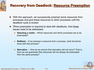 7.19 Silberschatz, Galvin and Gagne ©2005
Operating System Concepts - 7th Edition, Feb 14, 2005
Recovery from Deadlock: Resource Preemption
 With this approach, we successively preempt some resources from
processes and give these resources to other processes until the
deadlock cycle is broken
 When preemption is required to deal with deadlocks, then three
issues need to be addressed:
 Selecting a victim – Which resources and which processes are to be
preempted?
 Rollback – If we preempt a resource from a process, what should be
done with that process?
 Starvation – How do we ensure that starvation will not occur? That is,
how can we guarantee that resources will not always be preempted
from the same process?
 