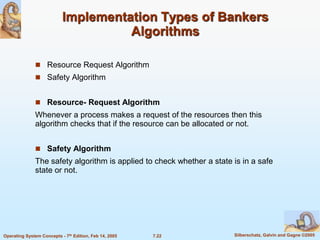 7.22 Silberschatz, Galvin and Gagne ©2005
Operating System Concepts - 7th Edition, Feb 14, 2005
Implementation Types of Bankers
Algorithms
 Resource Request Algorithm
 Safety Algorithm
 Resource- Request Algorithm
Whenever a process makes a request of the resources then this
algorithm checks that if the resource can be allocated or not.
 Safety Algorithm
The safety algorithm is applied to check whether a state is in a safe
state or not.
 