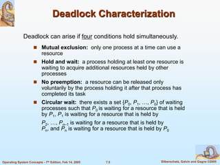 7.5 Silberschatz, Galvin and Gagne ©2005
Operating System Concepts - 7th Edition, Feb 14, 2005
Deadlock Characterization
 Mutual exclusion: only one process at a time can use a
resource
 Hold and wait: a process holding at least one resource is
waiting to acquire additional resources held by other
processes
 No preemption: a resource can be released only
voluntarily by the process holding it after that process has
completed its task
 Circular wait: there exists a set {P0, P1, …, P0} of waiting
processes such that P0 is waiting for a resource that is held
by P1, P1 is waiting for a resource that is held by
P2, …, Pn–1 is waiting for a resource that is held by
Pn, and Pn is waiting for a resource that is held by P0
Deadlock can arise if four conditions hold simultaneously.
 