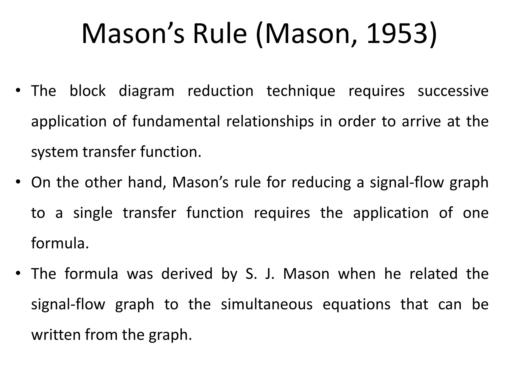 Mason’s Rule (Mason, 1953)
• The block diagram reduction technique requires successive
application of fundamental relationships in order to arrive at the
system transfer function.
• On the other hand, Mason’s rule for reducing a signal-flow graph
to a single transfer function requires the application of one
formula.
• The formula was derived by S. J. Mason when he related the
signal-flow graph to the simultaneous equations that can be
written from the graph.

 