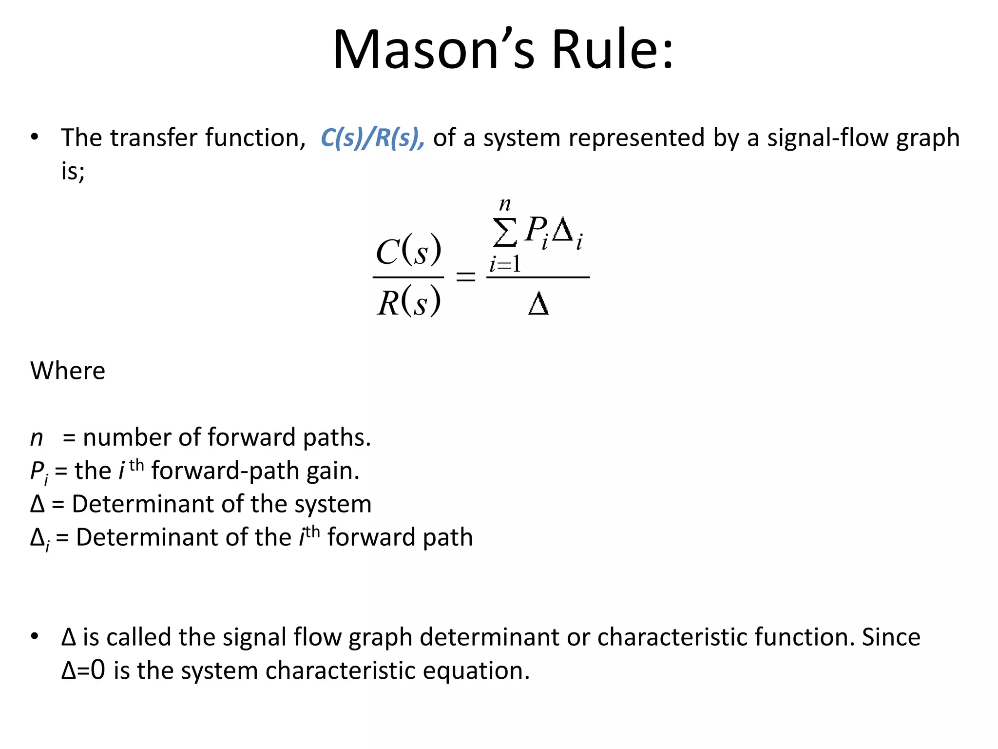 Mason’s Rule:
• The transfer function, C(s)/R(s), of a system represented by a signal-flow graph
is;
n

C( s )
R( s )

i 1

Pi

i

Where
n = number of forward paths.
Pi = the i th forward-path gain.
∆ = Determinant of the system
∆i = Determinant of the ith forward path
• ∆ is called the signal flow graph determinant or characteristic function. Since
∆=0 is the system characteristic equation.

 