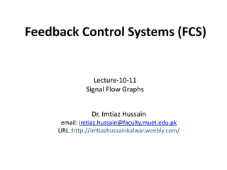 Feedback Control Systems (FCS)

Lecture-10-11
Signal Flow Graphs
Dr. Imtiaz Hussain
email: imtiaz.hussain@faculty.muet.edu.pk
URL :http://imtiazhussainkalwar.weebly.com/

 
