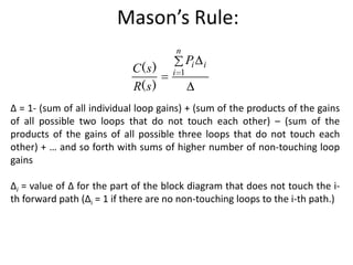 Mason’s Rule:
n

C( s )
R( s )

i 1

Pi

i

∆ = 1- (sum of all individual loop gains) + (sum of the products of the gains
of all possible two loops that do not touch each other) – (sum of the
products of the gains of all possible three loops that do not touch each
other) + … and so forth with sums of higher number of non-touching loop
gains
∆i = value of Δ for the part of the block diagram that does not touch the ith forward path (Δi = 1 if there are no non-touching loops to the i-th path.)

 