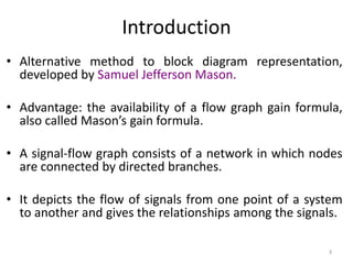 Introduction
• Alternative method to block diagram representation,
developed by Samuel Jefferson Mason.

• Advantage: the availability of a flow graph gain formula,
also called Mason’s gain formula.
• A signal-flow graph consists of a network in which nodes
are connected by directed branches.
• It depicts the flow of signals from one point of a system
to another and gives the relationships among the signals.
3

 