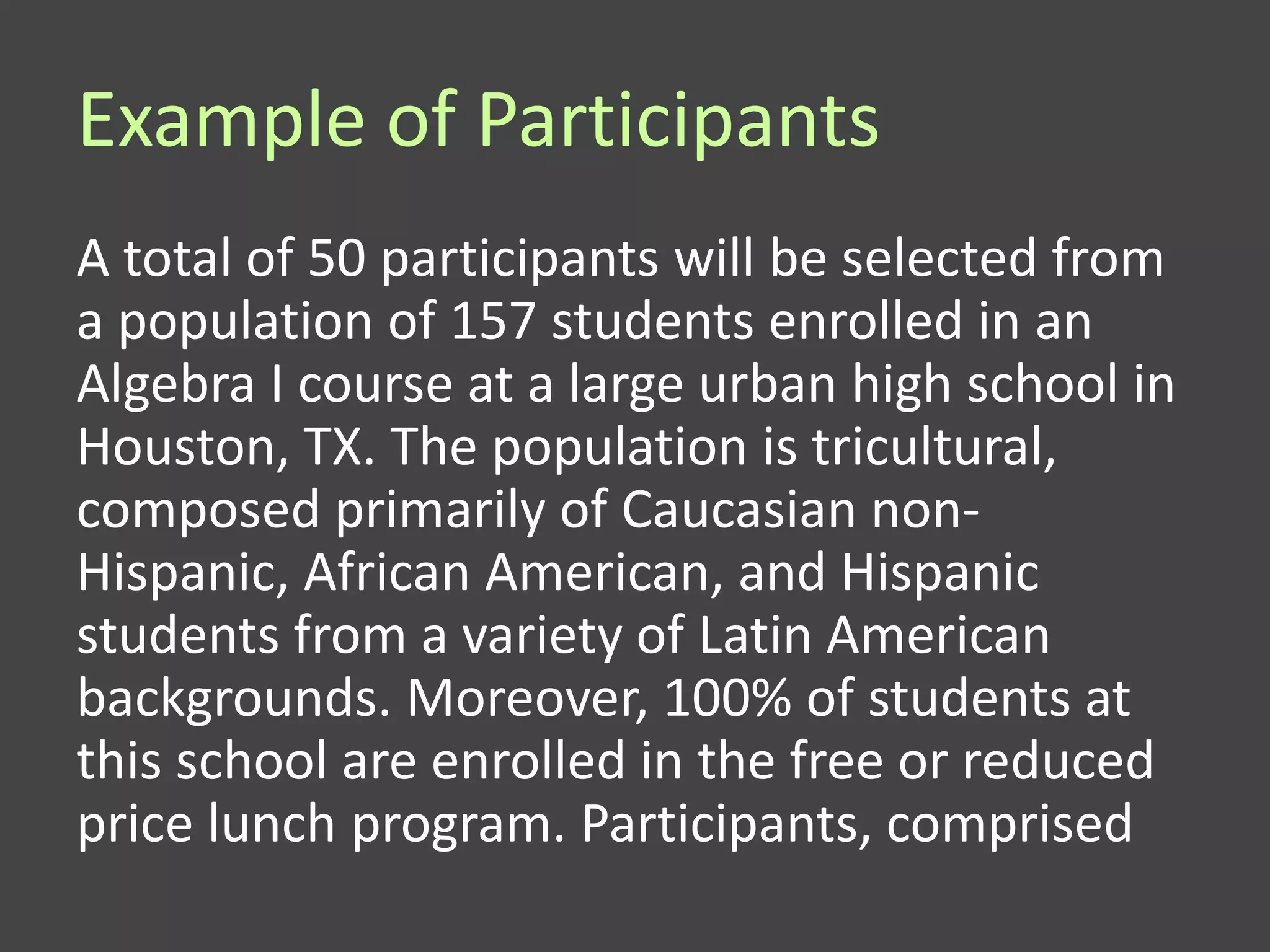 Example of Participants
A total of 50 participants will be selected from
a population of 157 students enrolled in an
Algebra I course at a large urban high school in
Houston, TX. The population is tricultural,
composed primarily of Caucasian non-
Hispanic, African American, and Hispanic
students from a variety of Latin American
backgrounds. Moreover, 100% of students at
this school are enrolled in the free or reduced
price lunch program. Participants, comprised
 