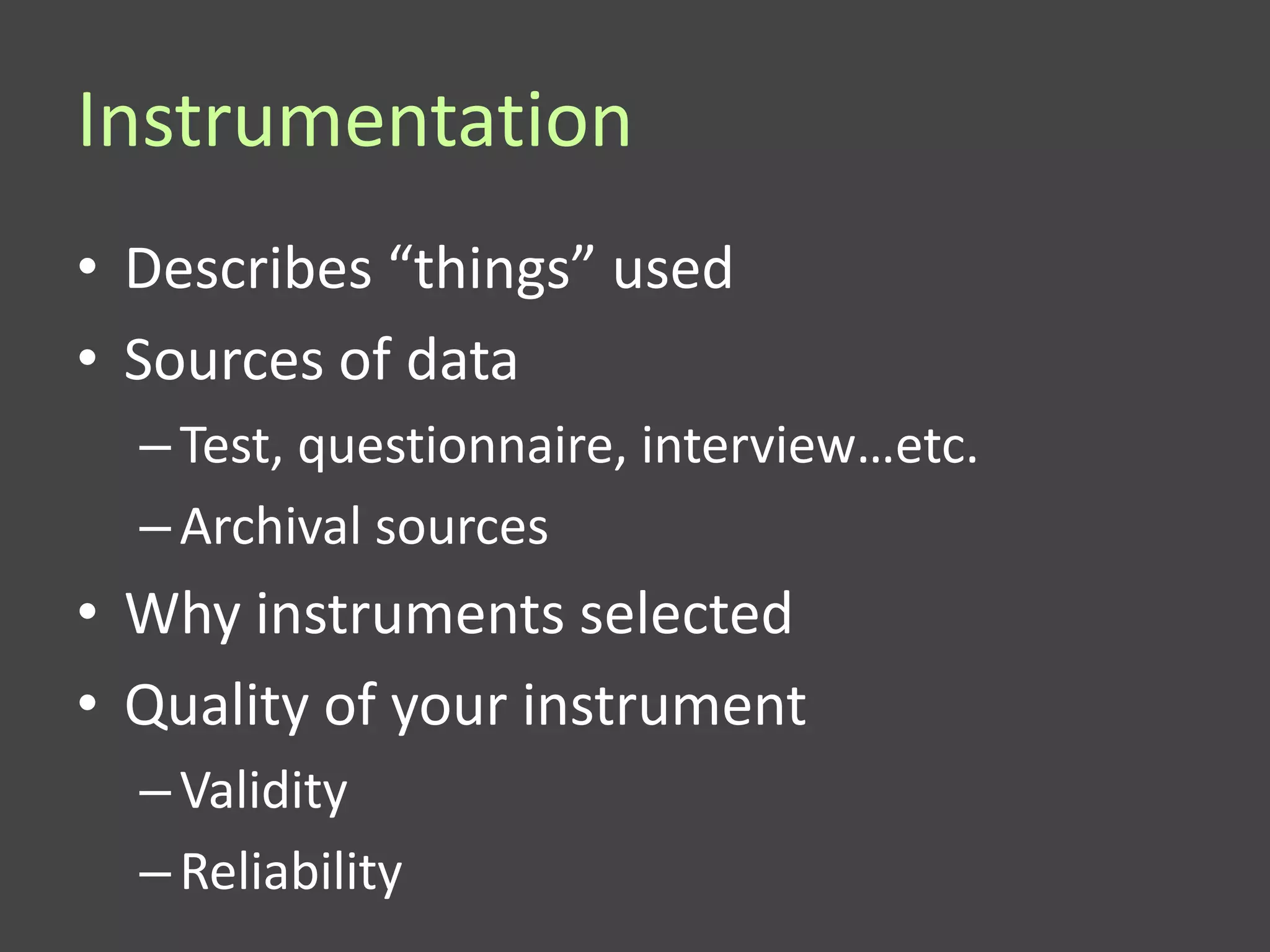 Instrumentation
• Describes “things” used
• Sources of data
  – Test, questionnaire, interview…etc.
  – Archival sources
• Why instruments selected
• Quality of your instrument
  – Validity
  – Reliability
 