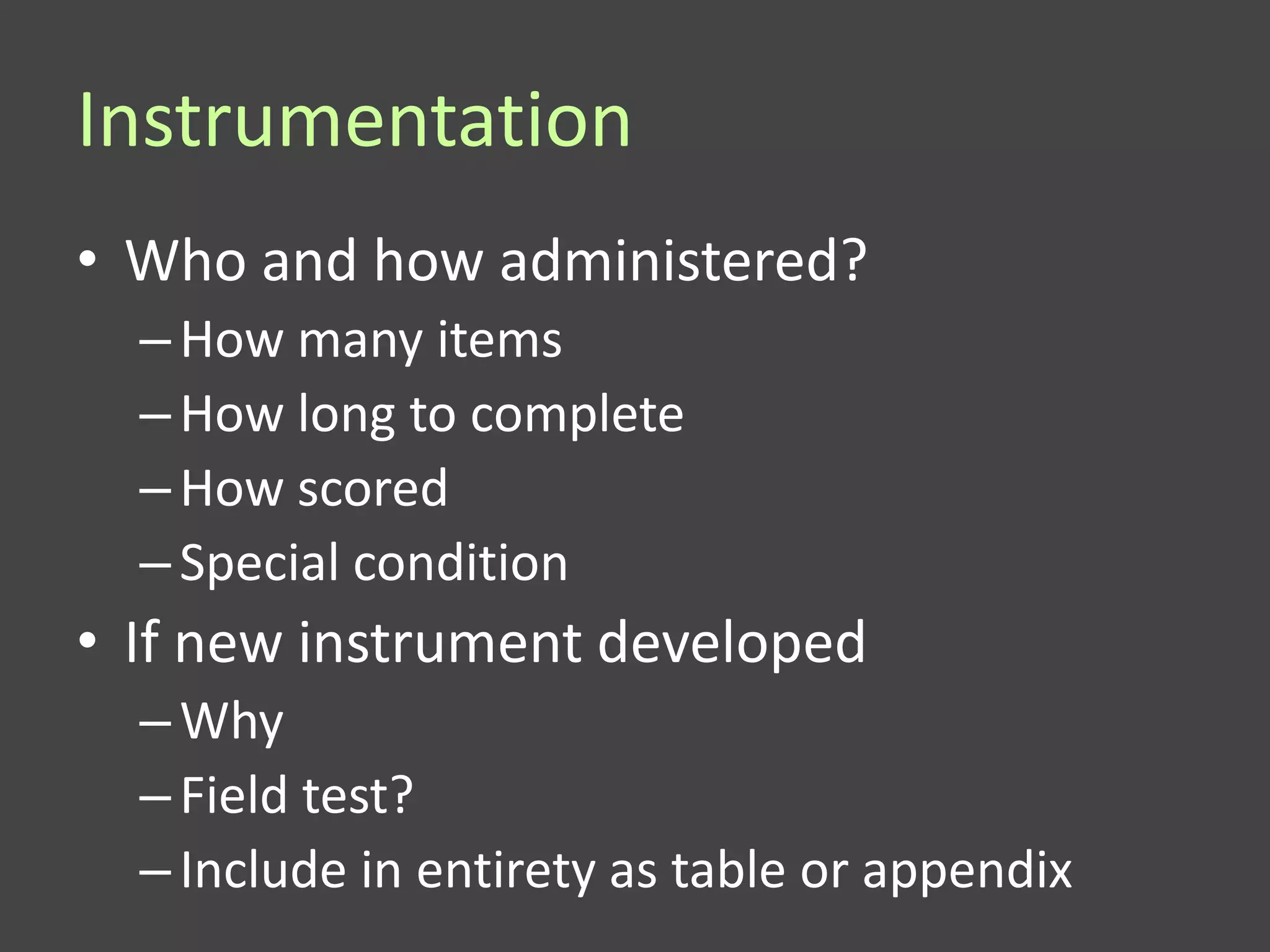 Instrumentation
• Who and how administered?
  – How many items
  – How long to complete
  – How scored
  – Special condition
• If new instrument developed
  – Why
  – Field test?
  – Include in entirety as table or appendix
 